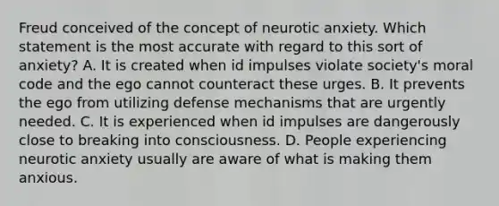 Freud conceived of the concept of neurotic anxiety. Which statement is the most accurate with regard to this sort of anxiety? A. It is created when id impulses violate society's moral code and the ego cannot counteract these urges. B. It prevents the ego from utilizing defense mechanisms that are urgently needed. C. It is experienced when id impulses are dangerously close to breaking into consciousness. D. People experiencing neurotic anxiety usually are aware of what is making them anxious.