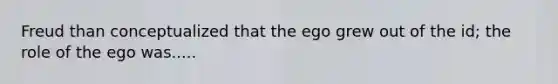 Freud than conceptualized that the ego grew out of the id; the role of the ego was.....