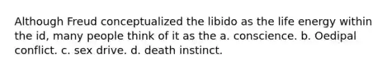 Although Freud conceptualized the libido as the life energy within the id, many people think of it as the a. conscience. b. Oedipal conflict. c. sex drive. d. death instinct.