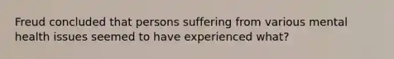 Freud concluded that persons suffering from various mental health issues seemed to have experienced what?