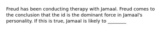 Freud has been conducting therapy with Jamaal. Freud comes to the conclusion that the id is the dominant force in Jamaal's personality. If this is true, Jamaal is likely to ________