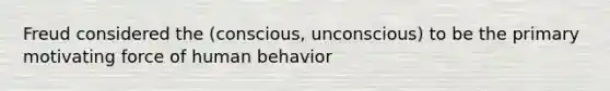 Freud considered the (conscious, unconscious) to be the primary motivating force of human behavior