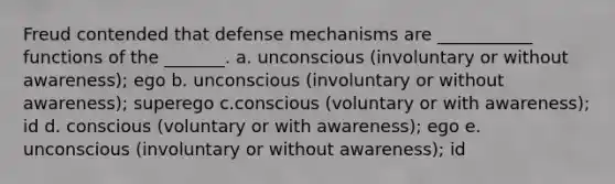 Freud contended that defense mechanisms are ___________ functions of the _______. a. unconscious (involuntary or without awareness); ego b. unconscious (involuntary or without awareness); superego c.conscious (voluntary or with awareness); id d. conscious (voluntary or with awareness); ego e. unconscious (involuntary or without awareness); id