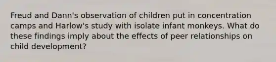 Freud and Dann's observation of children put in concentration camps and Harlow's study with isolate infant monkeys. What do these findings imply about the effects of peer relationships on child development?