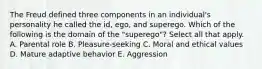 The Freud defined three components in an individual's personality he called the id, ego, and superego. Which of the following is the domain of the "superego"? Select all that apply. A. Parental role B. Pleasure-seeking C. Moral and ethical values D. Mature adaptive behavior E. Aggression