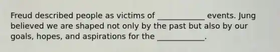 Freud described people as victims of ____________ events. Jung believed we are shaped not only by the past but also by our goals, hopes, and aspirations for the ____________.