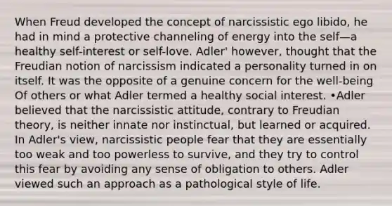 When Freud developed the concept of narcissistic ego libido, he had in mind a protective channeling of energy into the self—a healthy self-interest or self-love. Adler' however, thought that the Freudian notion of narcissism indicated a personality turned in on itself. It was the opposite of a genuine concern for the well-being Of others or what Adler termed a healthy social interest. •Adler believed that the narcissistic attitude, contrary to Freudian theory, is neither innate nor instinctual, but learned or acquired. In Adler's view, narcissistic people fear that they are essentially too weak and too powerless to survive, and they try to control this fear by avoiding any sense of obligation to others. Adler viewed such an approach as a pathological style of life.