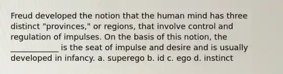 Freud developed the notion that the human mind has three distinct "provinces," or regions, that involve control and regulation of impulses. On the basis of this notion, the ____________ is the seat of impulse and desire and is usually developed in infancy. a. superego b. id c. ego d. instinct