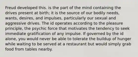 Freud developed this. is the part of the mind containing the drives present at birth; it is the source of our bodily needs, wants, desires, and impulses, particularly our sexual and aggressive drives. The id operates according to the pleasure principle, the psychic force that motivates the tendency to seek immediate gratification of any impulse. If governed by the id alone, you would never be able to tolerate the buildup of hunger while waiting to be served at a restaurant but would simply grab food from tables nearby.