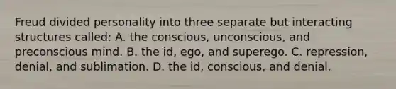 Freud divided personality into three separate but interacting structures called: A. the conscious, unconscious, and preconscious mind. B. the id, ego, and superego. C. repression, denial, and sublimation. D. the id, conscious, and denial.