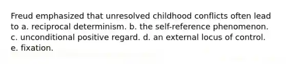 Freud emphasized that unresolved childhood conflicts often lead to a. reciprocal determinism. b. the self-reference phenomenon. c. unconditional positive regard. d. an external locus of control. e. fixation.