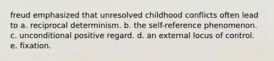 freud emphasized that unresolved childhood conflicts often lead to a. reciprocal determinism. b. the self-reference phenomenon. c. unconditional positive regard. d. an external locus of control. e. fixation.