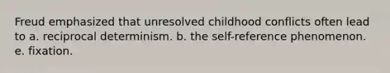 Freud emphasized that unresolved childhood conflicts often lead to a. reciprocal determinism. b. the self-reference phenomenon. e. fixation.