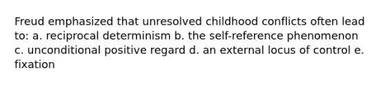 Freud emphasized that unresolved childhood conflicts often lead to: a. reciprocal determinism b. the self-reference phenomenon c. unconditional positive regard d. an external locus of control e. fixation