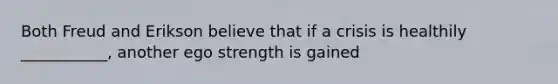 Both Freud and Erikson believe that if a crisis is healthily ___________, another ego strength is gained