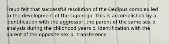 Freud felt that successful resolution of the Oedipus complex led to the development of the superego. This is accomplished by a. identification with the aggressor, the parent of the same sex b. analysis during the childhood years c. identification with the parent of the opposite sex d. transference