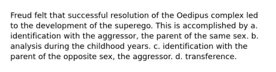 Freud felt that successful resolution of the Oedipus complex led to the development of the superego. This is accomplished by a. identification with the aggressor, the parent of the same sex. b. analysis during the childhood years. c. identification with the parent of the opposite sex, the aggressor. d. transference.