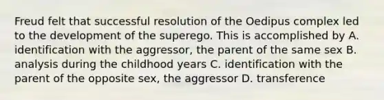 Freud felt that successful resolution of the Oedipus complex led to the development of the superego. This is accomplished by A. identification with the aggressor, the parent of the same sex B. analysis during the childhood years C. identification with the parent of the opposite sex, the aggressor D. transference