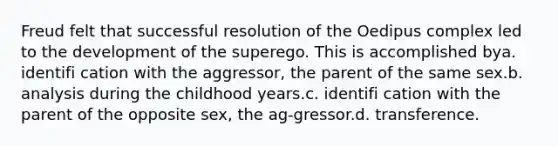 Freud felt that successful resolution of the Oedipus complex led to the development of the superego. This is accomplished bya. identifi cation with the aggressor, the parent of the same sex.b. analysis during the childhood years.c. identifi cation with the parent of the opposite sex, the ag-gressor.d. transference.