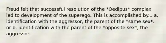 Freud felt that successful resolution of the *Oedipus* complex led to development of the superego. This is accomplished by... a. identification with the aggressor, the parent of the *same sex*. or b. identification with the parent of the *opposite sex*, the aggressor.