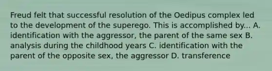 Freud felt that successful resolution of the Oedipus complex led to the development of the superego. This is accomplished by... A. identification with the aggressor, the parent of the same sex B. analysis during the childhood years C. identification with the parent of the opposite sex, the aggressor D. transference