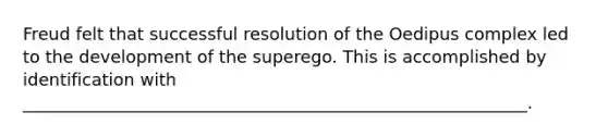 Freud felt that successful resolution of the Oedipus complex led to the development of the superego. This is accomplished by identification with ___________________________________________________________.