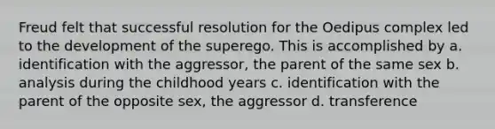 Freud felt that successful resolution for the Oedipus complex led to the development of the superego. This is accomplished by a. identification with the aggressor, the parent of the same sex b. analysis during the childhood years c. identification with the parent of the opposite sex, the aggressor d. transference