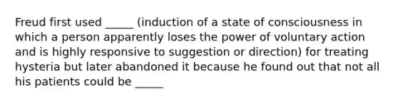 Freud first used _____ (induction of a state of consciousness in which a person apparently loses the power of voluntary action and is highly responsive to suggestion or direction) for treating hysteria but later abandoned it because he found out that not all his patients could be _____