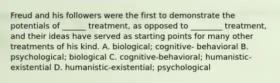 Freud and his followers were the first to demonstrate the potentials of ______ treatment, as opposed to ________ treatment, and their ideas have served as starting points for many other treatments of his kind. A. biological; cognitive- behavioral B. psychological; biological C. cognitive-behavioral; humanistic-existential D. humanistic-existential; psychological