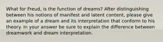 What for Freud, is the function of dreams? After distinguishing between his notions of manifest and latent content, please give an example of a dream and its interpretation that conform to his theory. In your answer be sure to explain the difference between dreamwork and dream interpretation.