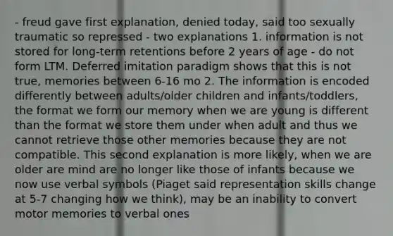 - freud gave first explanation, denied today, said too sexually traumatic so repressed - two explanations 1. information is not stored for long-term retentions before 2 years of age - do not form LTM. Deferred imitation paradigm shows that this is not true, memories between 6-16 mo 2. The information is encoded differently between adults/older children and infants/toddlers, the format we form our memory when we are young is different than the format we store them under when adult and thus we cannot retrieve those other memories because they are not compatible. This second explanation is more likely, when we are older are mind are no longer like those of infants because we now use verbal symbols (Piaget said re<a href='https://www.questionai.com/knowledge/kxkYxoNofh-presentation-skills' class='anchor-knowledge'>presentation skills</a> change at 5-7 changing how we think), may be an inability to convert motor memories to verbal ones