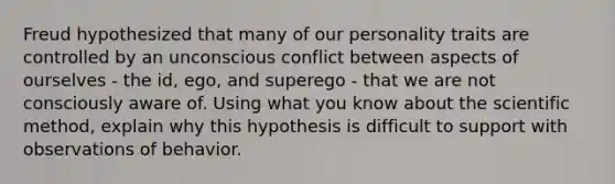 Freud hypothesized that many of our personality traits are controlled by an unconscious conflict between aspects of ourselves - the id, ego, and superego - that we are not consciously aware of. Using what you know about the scientific method, explain why this hypothesis is difficult to support with observations of behavior.