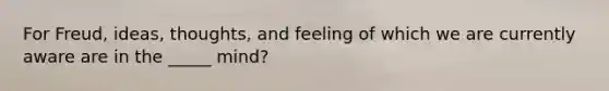 For Freud, ideas, thoughts, and feeling of which we are currently aware are in the _____ mind?