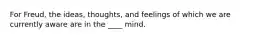 For Freud, the ideas, thoughts, and feelings of which we are currently aware are in the ____ mind.