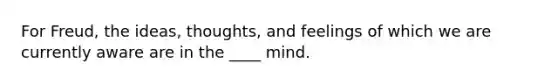 For Freud, the ideas, thoughts, and feelings of which we are currently aware are in the ____ mind.