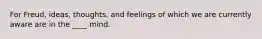 For Freud, ideas, thoughts, and feelings of which we are currently aware are in the ____ mind.