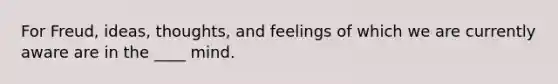 For Freud, ideas, thoughts, and feelings of which we are currently aware are in the ____ mind.