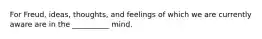 For Freud, ideas, thoughts, and feelings of which we are currently aware are in the __________ mind.