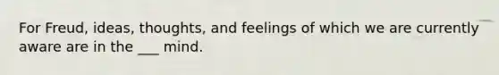 For Freud, ideas, thoughts, and feelings of which we are currently aware are in the ___ mind.