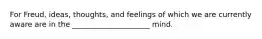 For Freud, ideas, thoughts, and feelings of which we are currently aware are in the _____________________ mind.