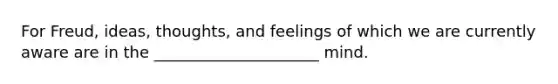 For Freud, ideas, thoughts, and feelings of which we are currently aware are in the _____________________ mind.