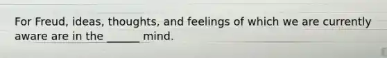 For Freud, ideas, thoughts, and feelings of which we are currently aware are in the ______ mind.