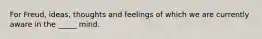 For Freud, ideas, thoughts and feelings of which we are currently aware in the _____ mind.