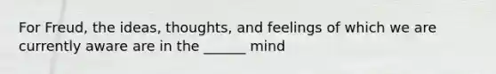 For Freud, the ideas, thoughts, and feelings of which we are currently aware are in the ______ mind