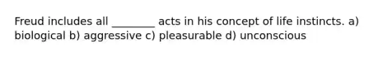 Freud includes all ________ acts in his concept of life instincts. a) biological b) aggressive c) pleasurable d) unconscious