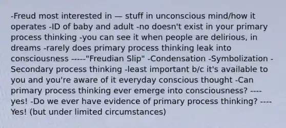 -Freud most interested in — stuff in unconscious mind/how it operates -ID of baby and adult -no doesn't exist in your primary process thinking -you can see it when people are delirious, in dreams -rarely does primary process thinking leak into consciousness -----"Freudian Slip" -Condensation -Symbolization -Secondary process thinking -least important b/c it's available to you and you're aware of it everyday conscious thought -Can primary process thinking ever emerge into consciousness? ----yes! -Do we ever have evidence of primary process thinking? ----Yes! (but under limited circumstances)