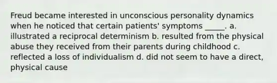 Freud became interested in unconscious personality dynamics when he noticed that certain patients' symptoms _____. a. illustrated a reciprocal determinism b. resulted from the physical abuse they received from their parents during childhood c. reflected a loss of individualism d. did not seem to have a direct, physical cause