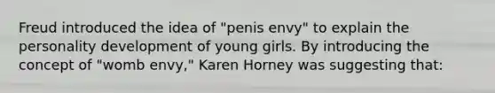 Freud introduced the idea of "penis envy" to explain the personality development of young girls. By introducing the concept of "womb envy," Karen Horney was suggesting that: