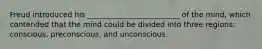 Freud introduced his _________________________ of the mind, which contended that the mind could be divided into three regions: conscious, preconscious, and unconscious.