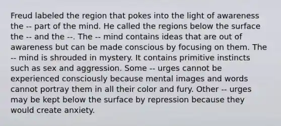 Freud labeled the region that pokes into the light of awareness the -- part of the mind. He called the regions below the surface the -- and the --. The -- mind contains ideas that are out of awareness but can be made conscious by focusing on them. The -- mind is shrouded in mystery. It contains primitive instincts such as sex and aggression. Some -- urges cannot be experienced consciously because mental images and words cannot portray them in all their color and fury. Other -- urges may be kept below the surface by repression because they would create anxiety.